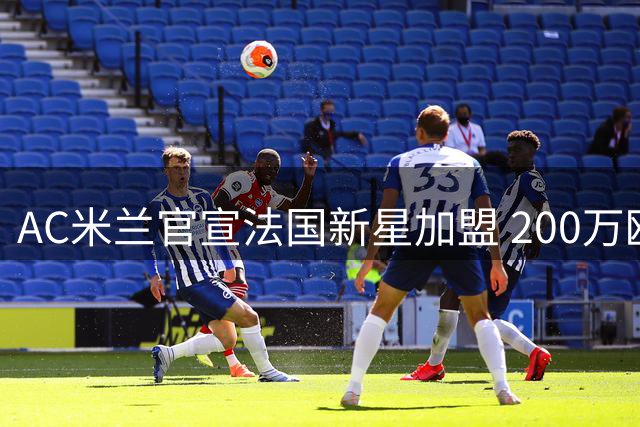 AC米兰官宣法国新星加盟 200万欧锁定未来十年后防核心